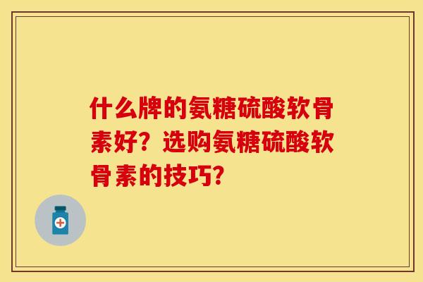 什么牌的氨糖硫酸软骨素好？选购氨糖硫酸软骨素的技巧？