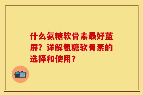什么氨糖软骨素最好蓝屏？详解氨糖软骨素的选择和使用？