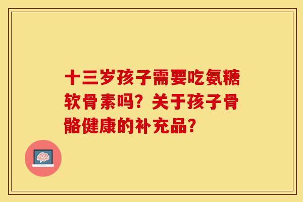 十三岁孩子需要吃氨糖软骨素吗？关于孩子骨骼健康的补充品？-第1张图片-关节保镖