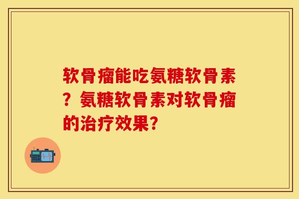 软骨瘤能吃氨糖软骨素？氨糖软骨素对软骨瘤的治疗效果？