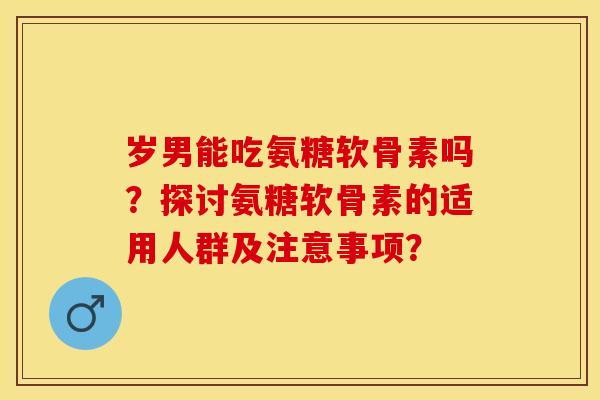 岁男能吃氨糖软骨素吗？探讨氨糖软骨素的适用人群及注意事项？