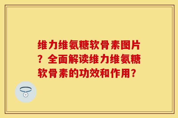维力维氨糖软骨素图片？全面解读维力维氨糖软骨素的功效和作用？