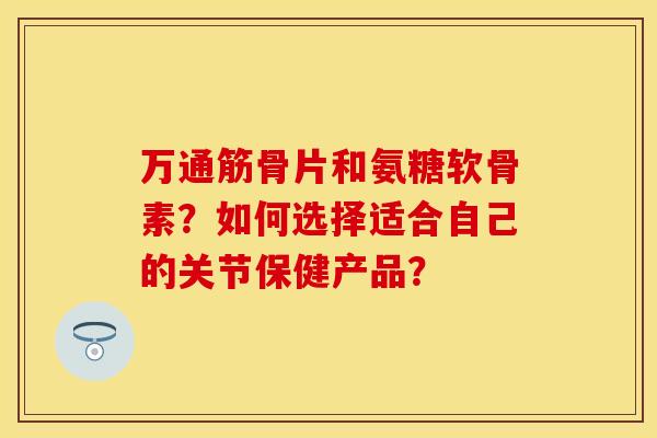 万通筋骨片和氨糖软骨素？如何选择适合自己的关节保健产品？