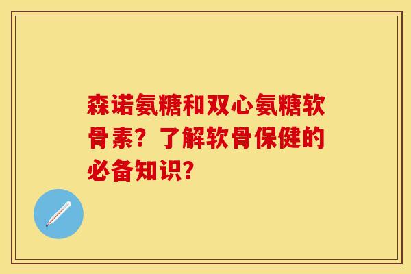 森诺氨糖和双心氨糖软骨素？了解软骨保健的必备知识？