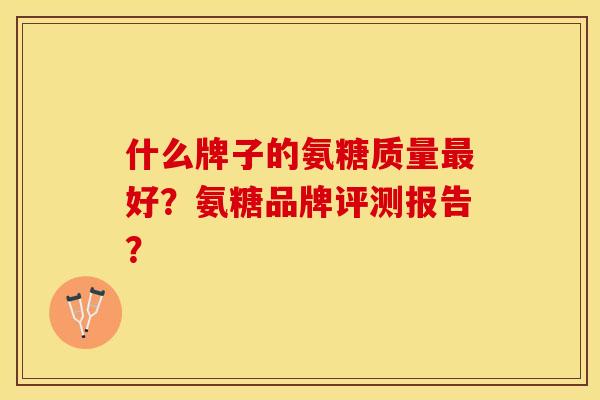 什么牌子的氨糖质量最好？氨糖品牌评测报告？