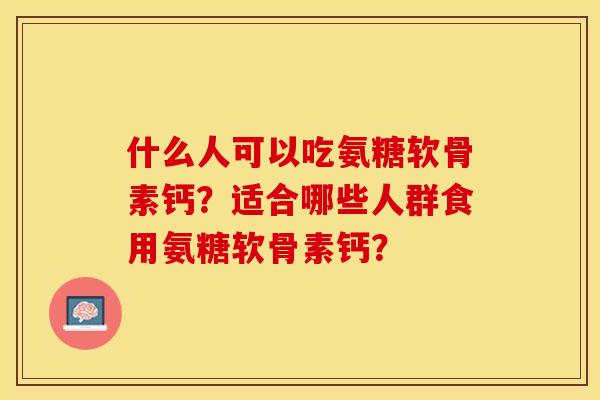 什么人可以吃氨糖软骨素钙？适合哪些人群食用氨糖软骨素钙？