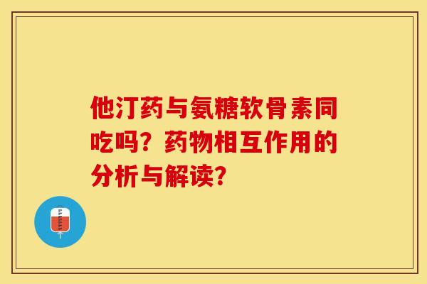 他汀药与氨糖软骨素同吃吗？药物相互作用的分析与解读？