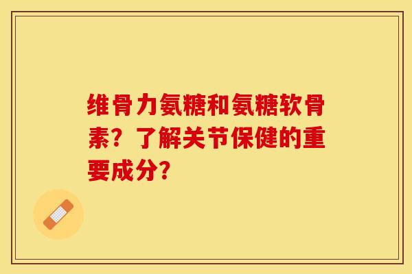 维骨力氨糖和氨糖软骨素？了解关节保健的重要成分？