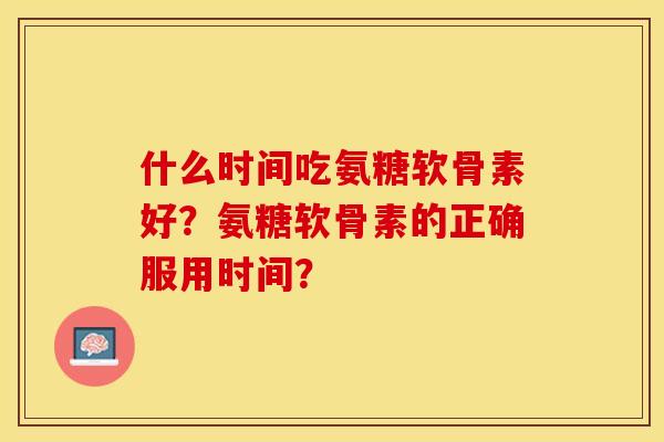 什么时间吃氨糖软骨素好？氨糖软骨素的正确服用时间？