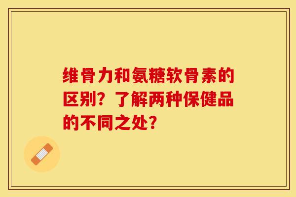 维骨力和氨糖软骨素的区别？了解两种保健品的不同之处？