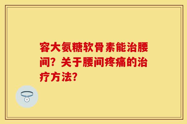容大氨糖软骨素能治腰间？关于腰间疼痛的治疗方法？