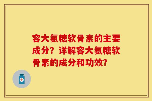 容大氨糖软骨素的主要成分？详解容大氨糖软骨素的成分和功效？-第1张图片-关节保镖