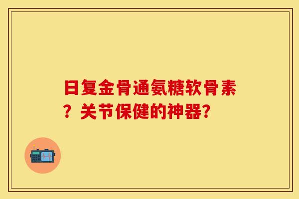 日复金骨通氨糖软骨素？关节保健的神器？