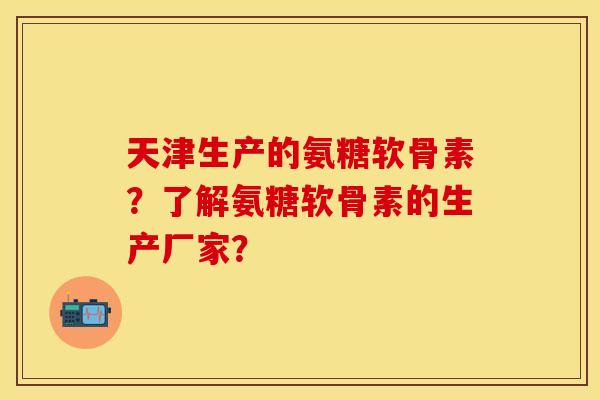 天津生产的氨糖软骨素？了解氨糖软骨素的生产厂家？