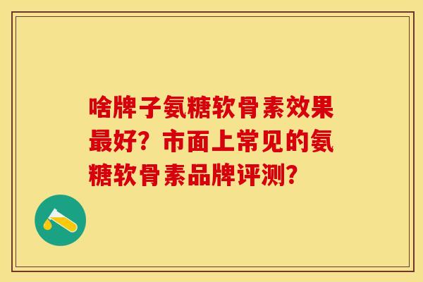 啥牌子氨糖软骨素效果最好？市面上常见的氨糖软骨素品牌评测？