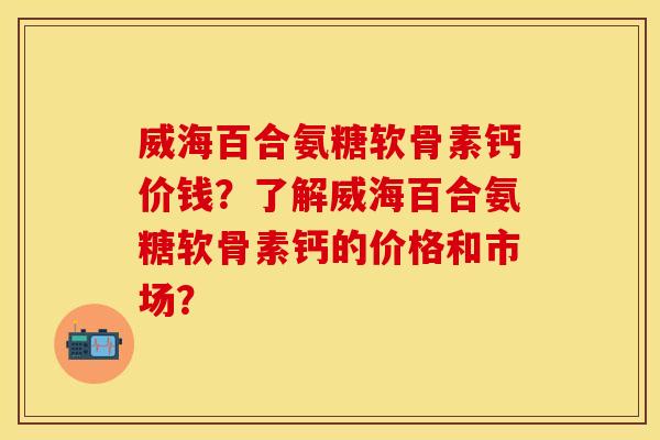 威海百合氨糖软骨素钙价钱？了解威海百合氨糖软骨素钙的价格和市场？
