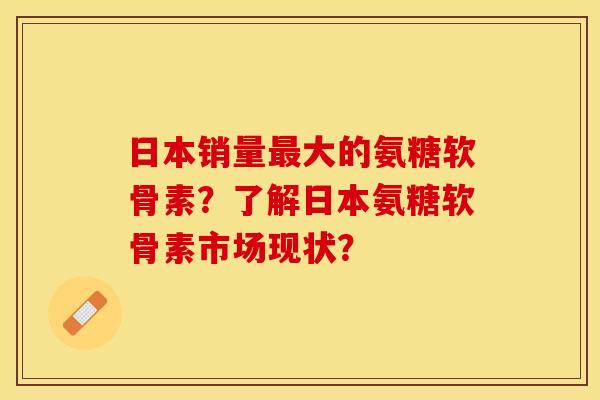 日本销量最大的氨糖软骨素？了解日本氨糖软骨素市场现状？