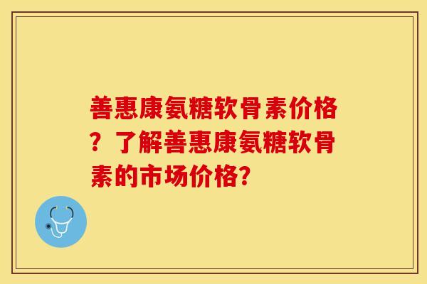 善惠康氨糖软骨素价格？了解善惠康氨糖软骨素的市场价格？
