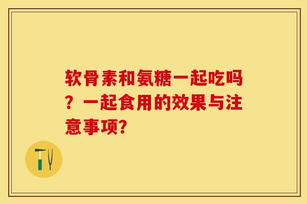 软骨素和氨糖一起吃吗？一起食用的效果与注意事项？