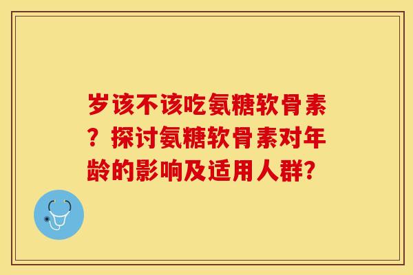 岁该不该吃氨糖软骨素？探讨氨糖软骨素对年龄的影响及适用人群？