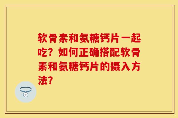 软骨素和氨糖钙片一起吃？如何正确搭配软骨素和氨糖钙片的摄入方法？