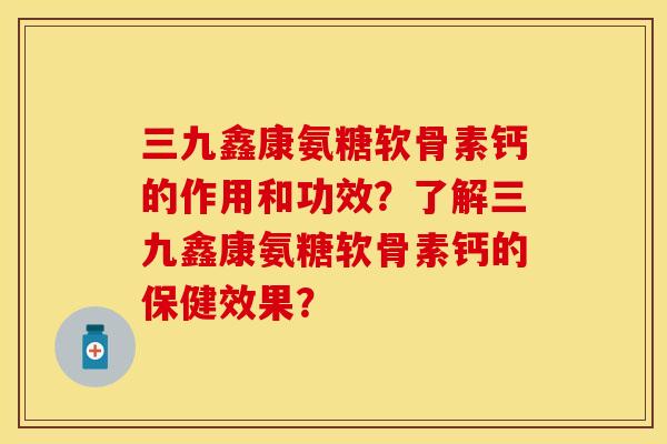 三九鑫康氨糖软骨素钙的作用和功效？了解三九鑫康氨糖软骨素钙的保健效果？