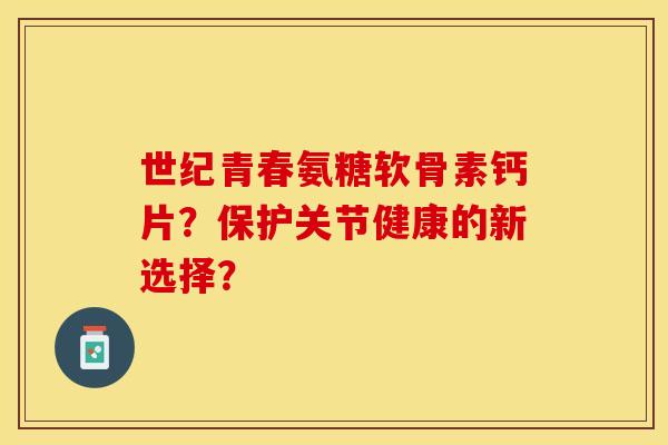 世纪青春氨糖软骨素钙片？保护关节健康的新选择？