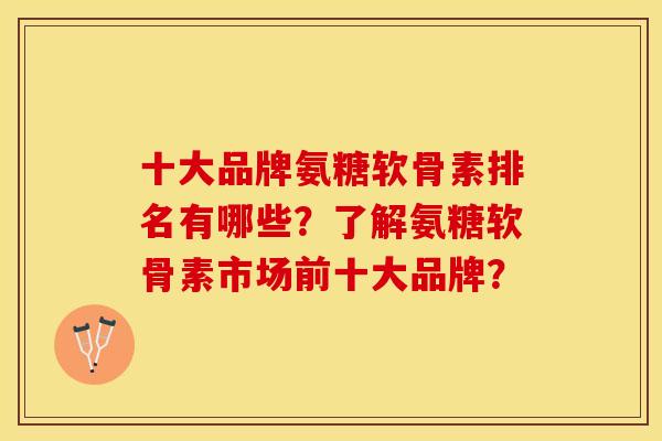 十大品牌氨糖软骨素排名有哪些？了解氨糖软骨素市场前十大品牌？-第1张图片-关节保镖