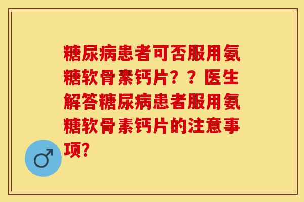 糖尿病患者可否服用氨糖软骨素钙片？？医生解答糖尿病患者服用氨糖软骨素钙片的注意事项？