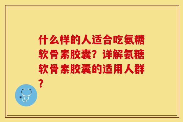 什么样的人适合吃氨糖软骨素胶囊？详解氨糖软骨素胶囊的适用人群？