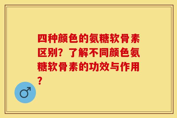 四种颜色的氨糖软骨素区别？了解不同颜色氨糖软骨素的功效与作用？-第1张图片-关节保镖