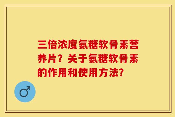 三倍浓度氨糖软骨素营养片？关于氨糖软骨素的作用和使用方法？