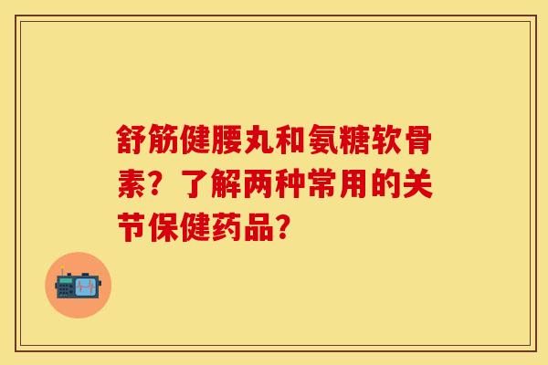 舒筋健腰丸和氨糖软骨素？了解两种常用的关节保健药品？-第1张图片-关节保镖