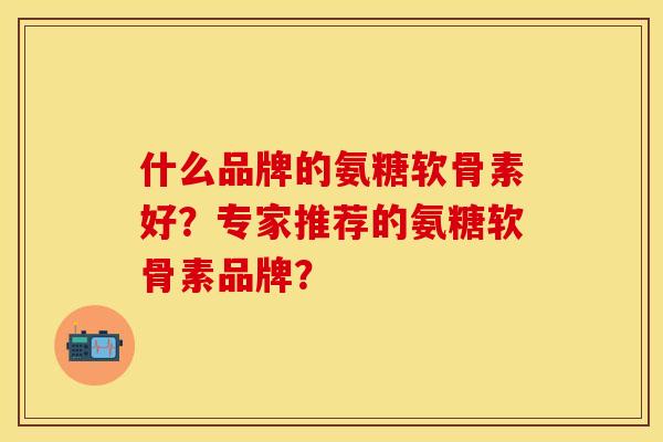 什么品牌的氨糖软骨素好？专家推荐的氨糖软骨素品牌？