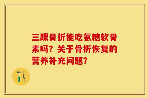 三踝骨折能吃氨糖软骨素吗？关于骨折恢复的营养补充问题？