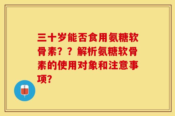 三十岁能否食用氨糖软骨素？？解析氨糖软骨素的使用对象和注意事项？