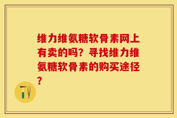 维力维氨糖软骨素网上有卖的吗？寻找维力维氨糖软骨素的购买途径？-第1张图片-关节保镖