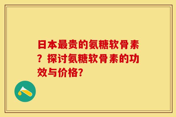 日本最贵的氨糖软骨素？探讨氨糖软骨素的功效与价格？