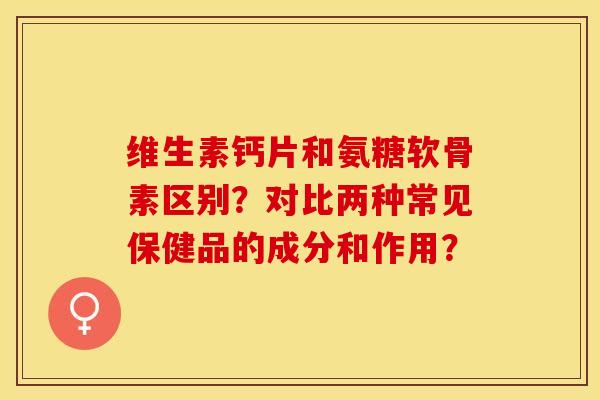 维生素钙片和氨糖软骨素区别？对比两种常见保健品的成分和作用？