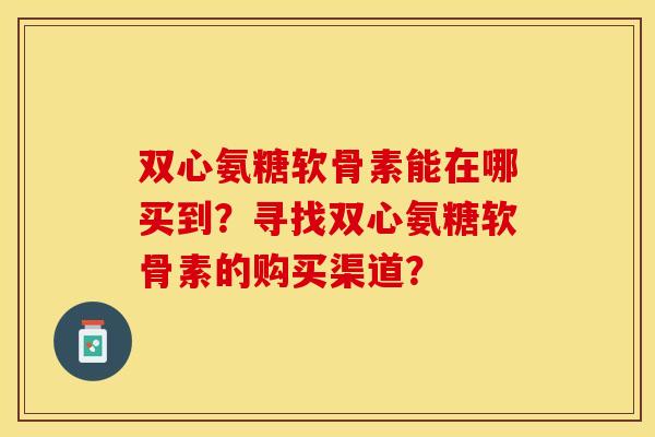 双心氨糖软骨素能在哪买到？寻找双心氨糖软骨素的购买渠道？
