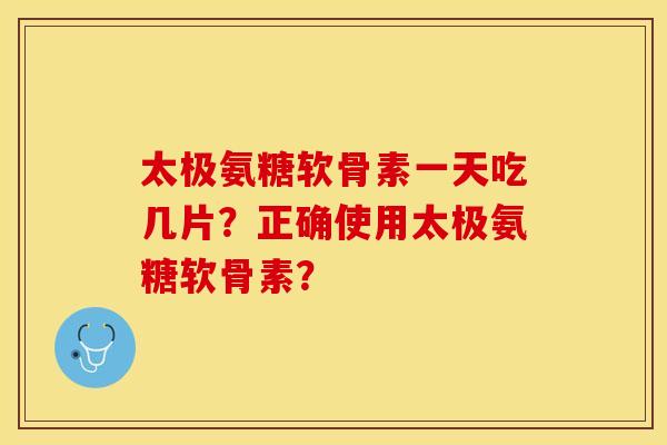 太极氨糖软骨素一天吃几片？正确使用太极氨糖软骨素？