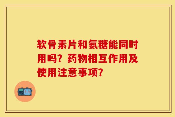 软骨素片和氨糖能同时用吗？药物相互作用及使用注意事项？