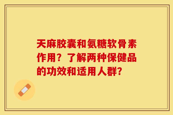 天麻胶囊和氨糖软骨素作用？了解两种保健品的功效和适用人群？