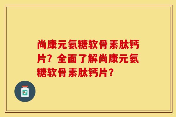 尚康元氨糖软骨素肽钙片？全面了解尚康元氨糖软骨素肽钙片？