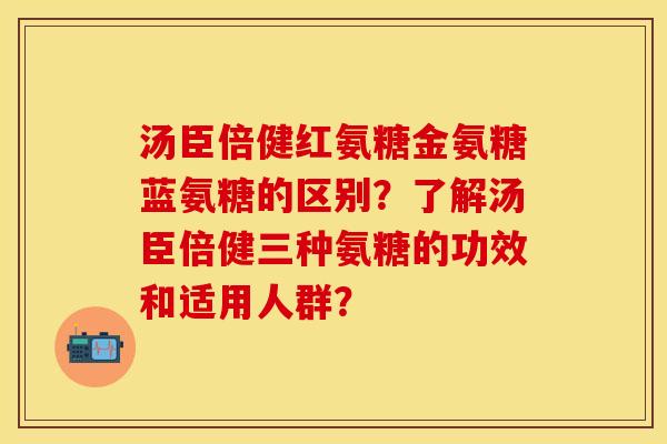 汤臣倍健红氨糖金氨糖蓝氨糖的区别？了解汤臣倍健三种氨糖的功效和适用人群？-第1张图片-关节保镖