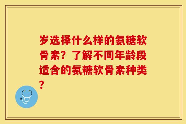 岁选择什么样的氨糖软骨素？了解不同年龄段适合的氨糖软骨素种类？