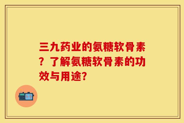 三九药业的氨糖软骨素？了解氨糖软骨素的功效与用途？