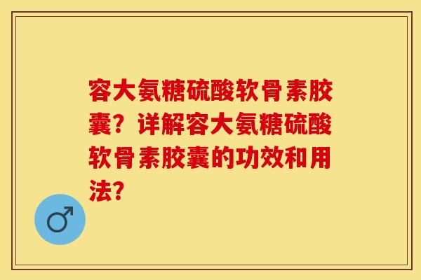 容大氨糖硫酸软骨素胶囊？详解容大氨糖硫酸软骨素胶囊的功效和用法？