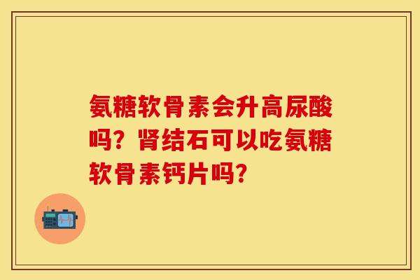 氨糖软骨素会升高尿酸吗？肾结石可以吃氨糖软骨素钙片吗？