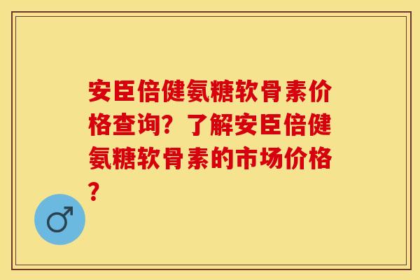安臣倍健氨糖软骨素价格查询？了解安臣倍健氨糖软骨素的市场价格？